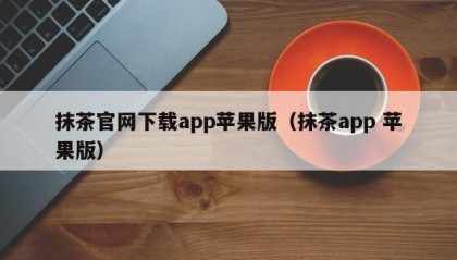 抹茶官网下载app苹果版（抹茶app 苹果版）