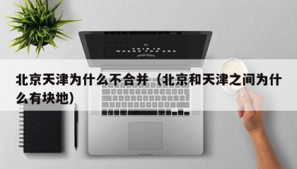 北京天津为什么不合并（北京和天津之间为什么有块地）