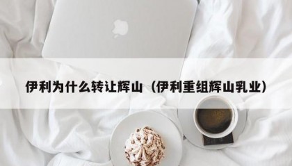 伊利为什么转让辉山（伊利重组辉山乳业）