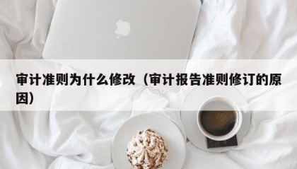 审计准则为什么修改（审计报告准则修订的原因）