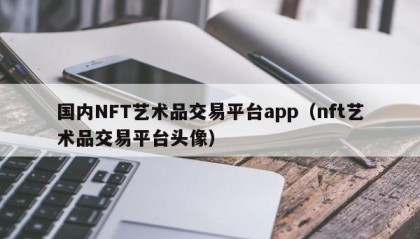国内NFT艺术品交易平台app（nft艺术品交易平台头像）