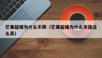 芒果超媒为什么不跌（芒果超媒为什么市值这么高）