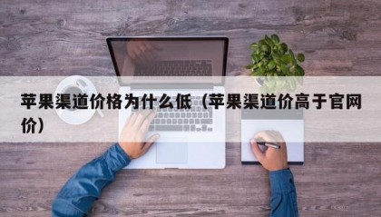 苹果渠道价格为什么低（苹果渠道价高于官网价）