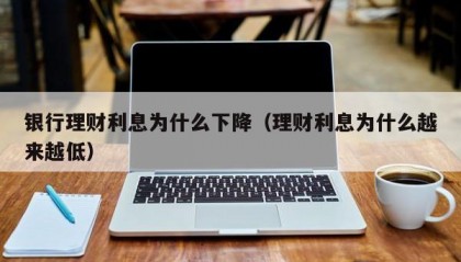 银行理财利息为什么下降（理财利息为什么越来越低）