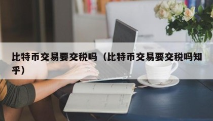比特币交易要交税吗（比特币交易要交税吗知乎）