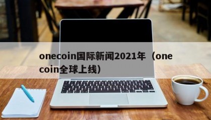 onecoin国际新闻2021年（onecoin全球上线）