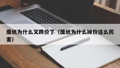 废纸为什么又跌价了（废纸为什么掉价这么厉害）