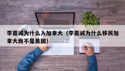 李嘉诚为什么入加拿大（李嘉诚为什么移民加拿大而不是美国）