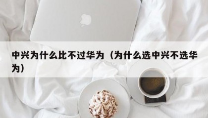 中兴为什么比不过华为（为什么选中兴不选华为）