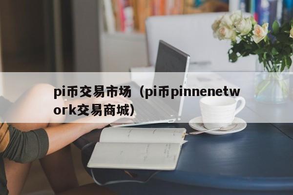 pi币交易市场(pi币pinnenetwork交易商城)