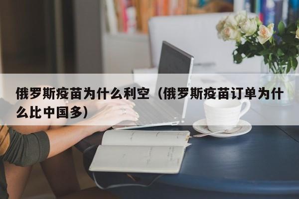 俄罗斯疫苗为什么利空(俄罗斯疫苗订单为什么比中国多)